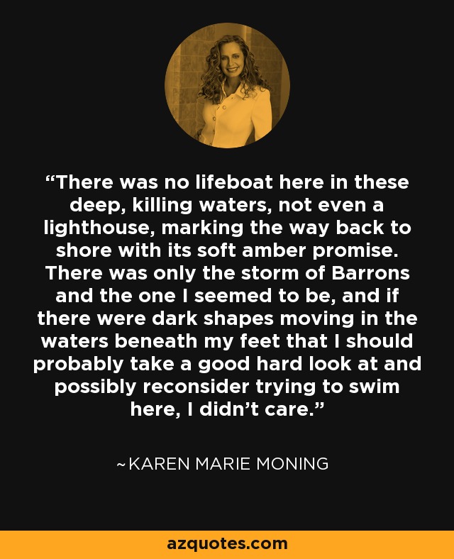 There was no lifeboat here in these deep, killing waters, not even a lighthouse, marking the way back to shore with its soft amber promise. There was only the storm of Barrons and the one I seemed to be, and if there were dark shapes moving in the waters beneath my feet that I should probably take a good hard look at and possibly reconsider trying to swim here, I didn’t care. - Karen Marie Moning