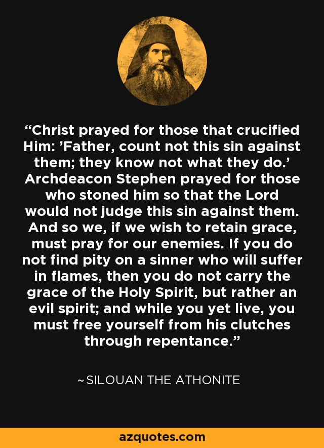 Christ prayed for those that crucified Him: 'Father, count not this sin against them; they know not what they do.' Archdeacon Stephen prayed for those who stoned him so that the Lord would not judge this sin against them. And so we, if we wish to retain grace, must pray for our enemies. If you do not find pity on a sinner who will suffer in flames, then you do not carry the grace of the Holy Spirit, but rather an evil spirit; and while you yet live, you must free yourself from his clutches through repentance. - Silouan the Athonite