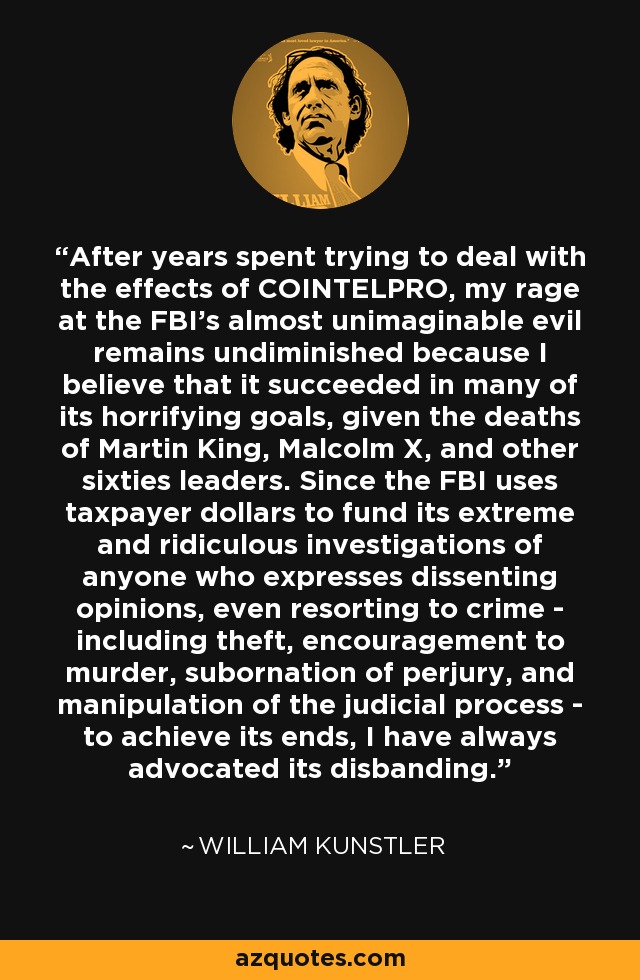 After years spent trying to deal with the effects of COINTELPRO, my rage at the FBI's almost unimaginable evil remains undiminished because I believe that it succeeded in many of its horrifying goals, given the deaths of Martin King, Malcolm X, and other sixties leaders. Since the FBI uses taxpayer dollars to fund its extreme and ridiculous investigations of anyone who expresses dissenting opinions, even resorting to crime - including theft, encouragement to murder, subornation of perjury, and manipulation of the judicial process - to achieve its ends, I have always advocated its disbanding. - William Kunstler