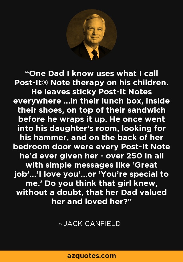 One Dad I know uses what I call Post-It® Note therapy on his children. He leaves sticky Post-It Notes everywhere ...in their lunch box, inside their shoes, on top of their sandwich before he wraps it up. He once went into his daughter's room, looking for his hammer, and on the back of her bedroom door were every Post-It Note he'd ever given her - over 250 in all with simple messages like 'Great job'...'I love you'...or 'You're special to me.' Do you think that girl knew, without a doubt, that her Dad valued her and loved her? - Jack Canfield