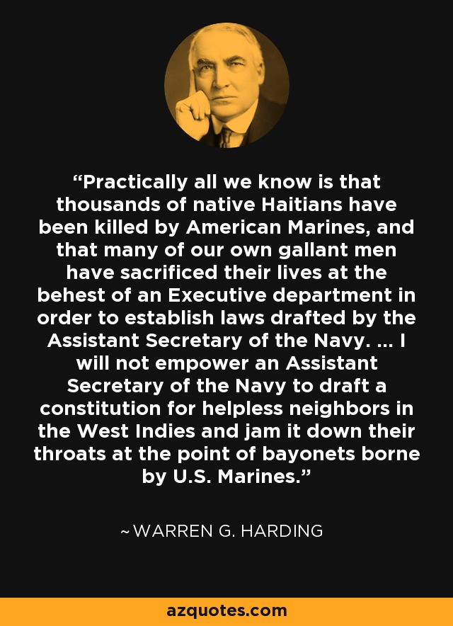 Practically all we know is that thousands of native Haitians have been killed by American Marines, and that many of our own gallant men have sacrificed their lives at the behest of an Executive department in order to establish laws drafted by the Assistant Secretary of the Navy. ... I will not empower an Assistant Secretary of the Navy to draft a constitution for helpless neighbors in the West Indies and jam it down their throats at the point of bayonets borne by U.S. Marines. - Warren G. Harding