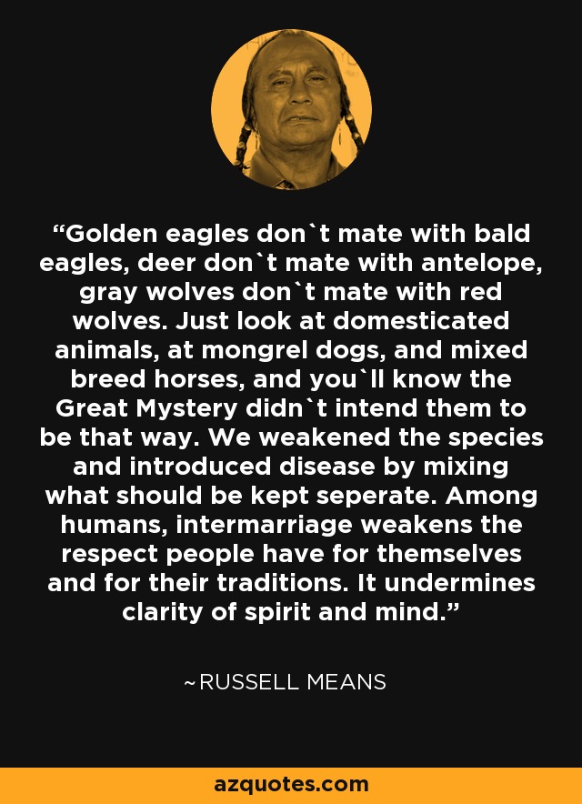 Golden eagles don`t mate with bald eagles, deer don`t mate with antelope, gray wolves don`t mate with red wolves. Just look at domesticated animals, at mongrel dogs, and mixed breed horses, and you`ll know the Great Mystery didn`t intend them to be that way. We weakened the species and introduced disease by mixing what should be kept seperate. Among humans, intermarriage weakens the respect people have for themselves and for their traditions. It undermines clarity of spirit and mind. - Russell Means