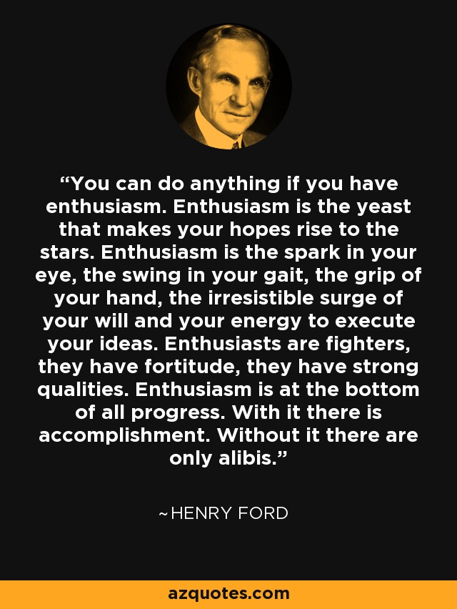 You can do anything if you have enthusiasm. Enthusiasm is the yeast that makes your hopes rise to the stars. Enthusiasm is the spark in your eye, the swing in your gait, the grip of your hand, the irresistible surge of your will and your energy to execute your ideas. Enthusiasts are fighters, they have fortitude, they have strong qualities. Enthusiasm is at the bottom of all progress. With it there is accomplishment. Without it there are only alibis. - Henry Ford