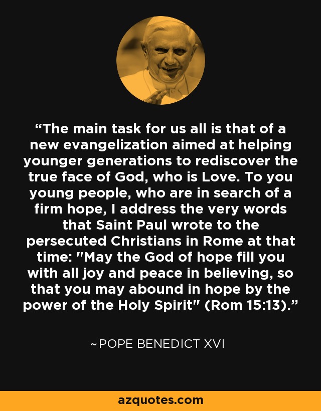 The main task for us all is that of a new evangelization aimed at helping younger generations to rediscover the true face of God, who is Love. To you young people, who are in search of a firm hope, I address the very words that Saint Paul wrote to the persecuted Christians in Rome at that time: 