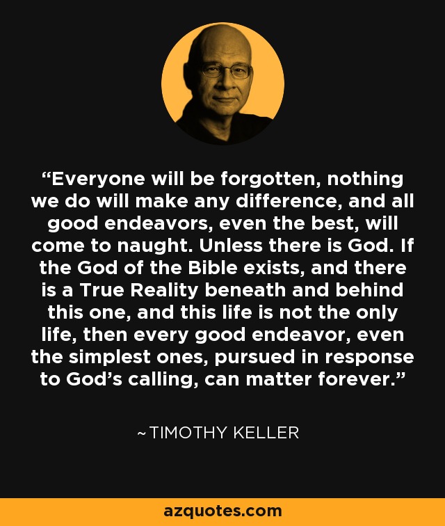 Everyone will be forgotten, nothing we do will make any difference, and all good endeavors, even the best, will come to naught. Unless there is God. If the God of the Bible exists, and there is a True Reality beneath and behind this one, and this life is not the only life, then every good endeavor, even the simplest ones, pursued in response to God's calling, can matter forever. - Timothy Keller