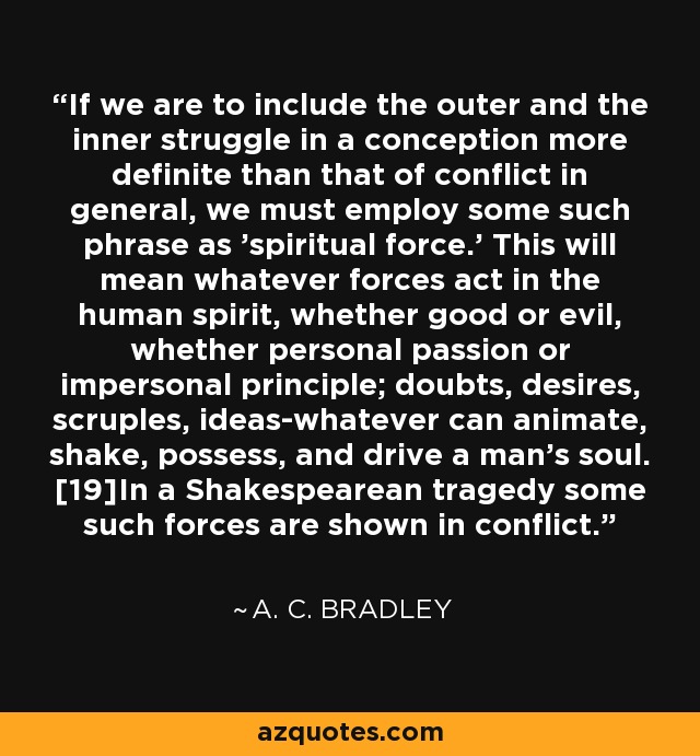 If we are to include the outer and the inner struggle in a conception more definite than that of conflict in general, we must employ some such phrase as 'spiritual force.' This will mean whatever forces act in the human spirit, whether good or evil, whether personal passion or impersonal principle; doubts, desires, scruples, ideas-whatever can animate, shake, possess, and drive a man's soul. [19]In a Shakespearean tragedy some such forces are shown in conflict. - A. C. Bradley