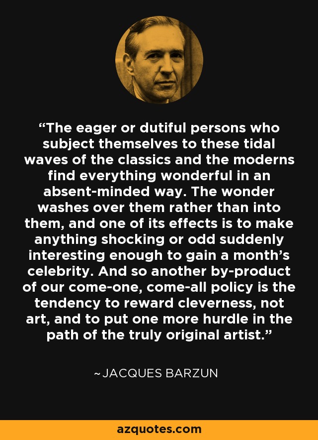 The eager or dutiful persons who subject themselves to these tidal waves of the classics and the moderns find everything wonderful in an absent-minded way. The wonder washes over them rather than into them, and one of its effects is to make anything shocking or odd suddenly interesting enough to gain a month's celebrity. And so another by-product of our come-one, come-all policy is the tendency to reward cleverness, not art, and to put one more hurdle in the path of the truly original artist. - Jacques Barzun