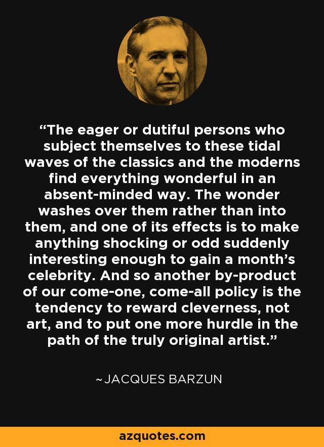 The eager or dutiful persons who subject themselves to these tidal waves of the classics and the moderns find everything wonderful in an absent-minded way. The wonder washes over them rather than into them, and one of its effects is to make anything shocking or odd suddenly interesting enough to gain a month's celebrity. And so another by-product of our come-one, come-all policy is the tendency to reward cleverness, not art, and to put one more hurdle in the path of the truly original artist. - Jacques Barzun