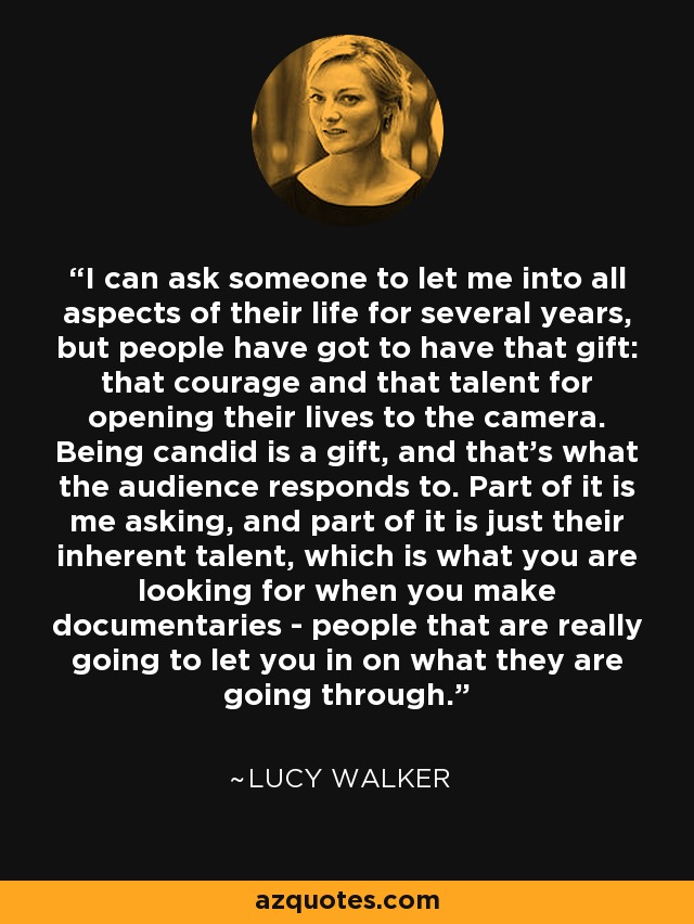 I can ask someone to let me into all aspects of their life for several years, but people have got to have that gift: that courage and that talent for opening their lives to the camera. Being candid is a gift, and that's what the audience responds to. Part of it is me asking, and part of it is just their inherent talent, which is what you are looking for when you make documentaries - people that are really going to let you in on what they are going through. - Lucy Walker