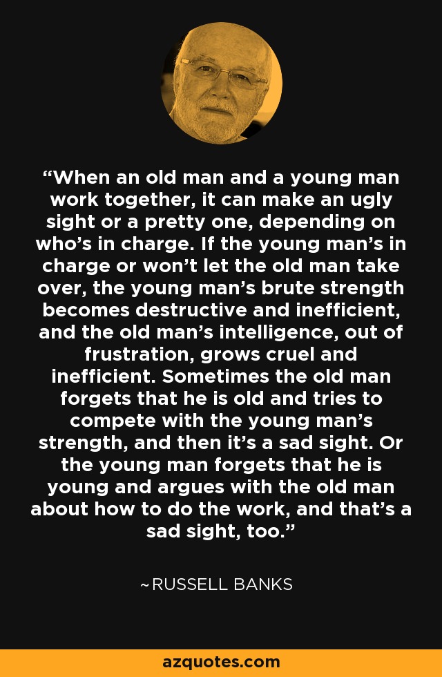 When an old man and a young man work together, it can make an ugly sight or a pretty one, depending on who's in charge. If the young man's in charge or won't let the old man take over, the young man's brute strength becomes destructive and inefficient, and the old man's intelligence, out of frustration, grows cruel and inefficient. Sometimes the old man forgets that he is old and tries to compete with the young man's strength, and then it's a sad sight. Or the young man forgets that he is young and argues with the old man about how to do the work, and that's a sad sight, too. - Russell Banks