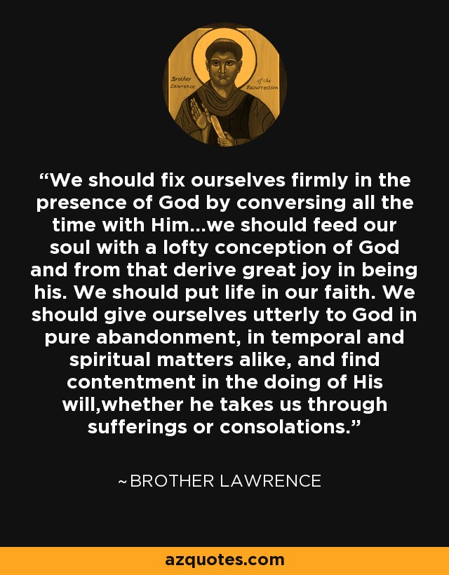 We should fix ourselves firmly in the presence of God by conversing all the time with Him...we should feed our soul with a lofty conception of God and from that derive great joy in being his. We should put life in our faith. We should give ourselves utterly to God in pure abandonment, in temporal and spiritual matters alike, and find contentment in the doing of His will,whether he takes us through sufferings or consolations. - Brother Lawrence