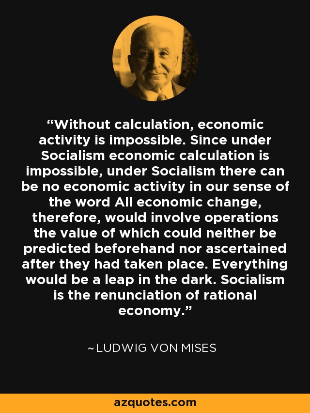 Without calculation, economic activity is impossible. Since under Socialism economic calculation is impossible, under Socialism there can be no economic activity in our sense of the word All economic change, therefore, would involve operations the value of which could neither be predicted beforehand nor ascertained after they had taken place. Everything would be a leap in the dark. Socialism is the renunciation of rational economy. - Ludwig von Mises