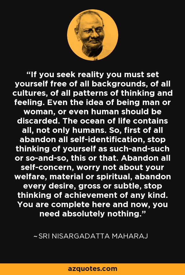 If you seek reality you must set yourself free of all backgrounds, of all cultures, of all patterns of thinking and feeling. Even the idea of being man or woman, or even human should be discarded. The ocean of life contains all, not only humans. So, first of all abandon all self-identification, stop thinking of yourself as such-and-such or so-and-so, this or that. Abandon all self-concern, worry not about your welfare, material or spiritual, abandon every desire, gross or subtle, stop thinking of achievement of any kind. You are complete here and now, you need absolutely nothing. - Sri Nisargadatta Maharaj