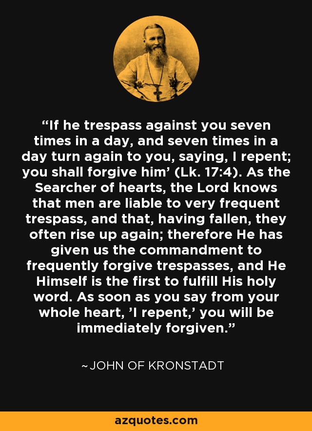 'If he trespass against you seven times in a day, and seven times in a day turn again to you, saying, I repent; you shall forgive him' (Lk. 17:4). As the Searcher of hearts, the Lord knows that men are liable to very frequent trespass, and that, having fallen, they often rise up again; therefore He has given us the commandment to frequently forgive trespasses, and He Himself is the first to fulfill His holy word. As soon as you say from your whole heart, 'I repent,' you will be immediately forgiven. - John of Kronstadt