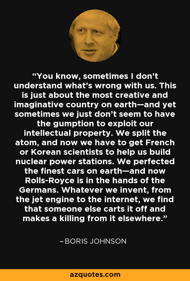 You know, sometimes I don't understand what's wrong with us. This is just about the most creative and imaginative country on earth—and yet sometimes we just don't seem to have the gumption to exploit our intellectual property. We split the atom, and now we have to get French or Korean scientists to help us build nuclear power stations. We perfected the finest cars on earth—and now Rolls-Royce is in the hands of the Germans. Whatever we invent, from the jet engine to the internet, we find that someone else carts it off and makes a killing from it elsewhere. - Boris Johnson