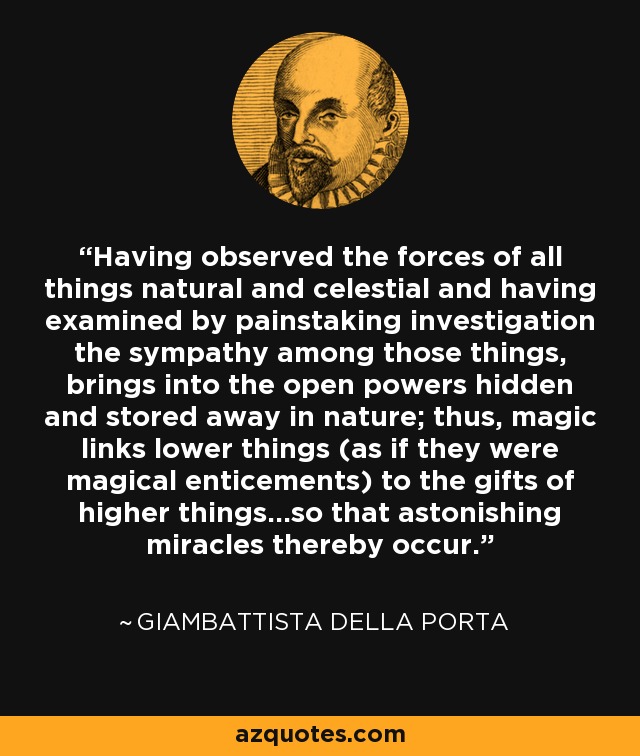 Having observed the forces of all things natural and celestial and having examined by painstaking investigation the sympathy among those things, brings into the open powers hidden and stored away in nature; thus, magic links lower things (as if they were magical enticements) to the gifts of higher things...so that astonishing miracles thereby occur. - Giambattista della Porta