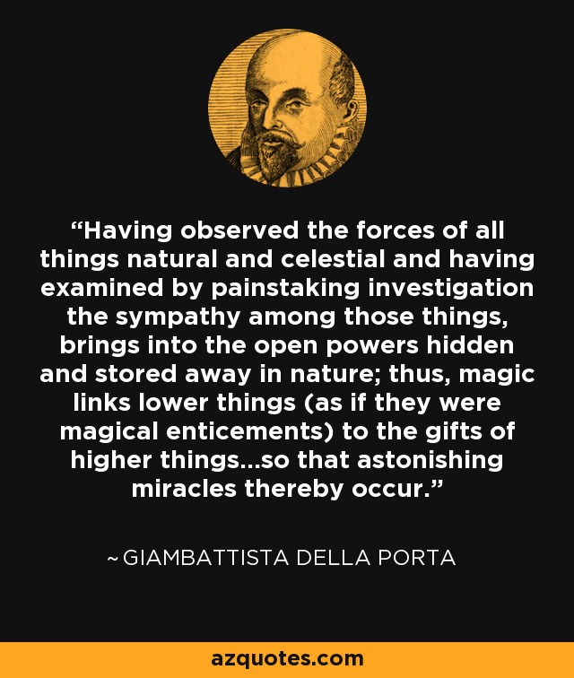 Having observed the forces of all things natural and celestial and having examined by painstaking investigation the sympathy among those things, brings into the open powers hidden and stored away in nature; thus, magic links lower things (as if they were magical enticements) to the gifts of higher things...so that astonishing miracles thereby occur. - Giambattista della Porta