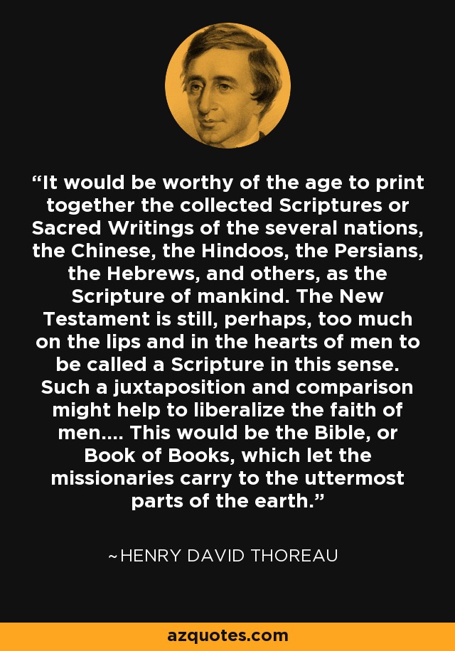 It would be worthy of the age to print together the collected Scriptures or Sacred Writings of the several nations, the Chinese, the Hindoos, the Persians, the Hebrews, and others, as the Scripture of mankind. The New Testament is still, perhaps, too much on the lips and in the hearts of men to be called a Scripture in this sense. Such a juxtaposition and comparison might help to liberalize the faith of men.... This would be the Bible, or Book of Books, which let the missionaries carry to the uttermost parts of the earth. - Henry David Thoreau