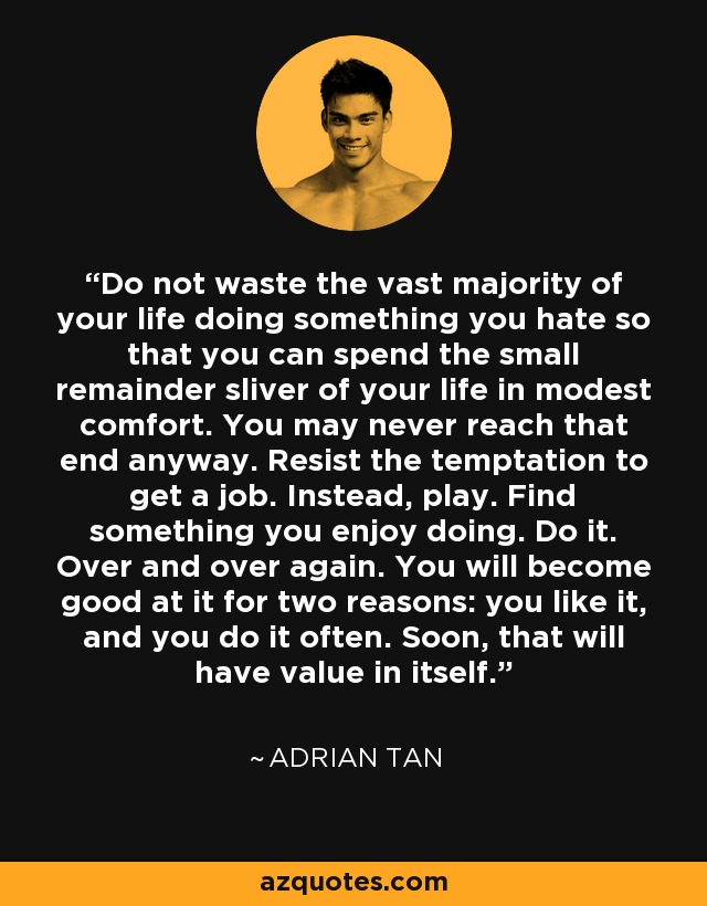 Do not waste the vast majority of your life doing something you hate so that you can spend the small remainder sliver of your life in modest comfort. You may never reach that end anyway. Resist the temptation to get a job. Instead, play. Find something you enjoy doing. Do it. Over and over again. You will become good at it for two reasons: you like it, and you do it often. Soon, that will have value in itself. - Adrian Tan