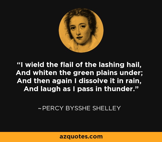 I wield the flail of the lashing hail, And whiten the green plains under; And then again I dissolve it in rain, And laugh as I pass in thunder. - Percy Bysshe Shelley