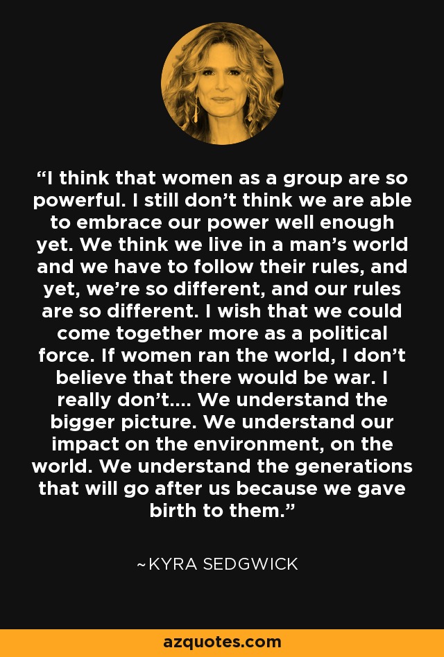 I think that women as a group are so powerful. I still don't think we are able to embrace our power well enough yet. We think we live in a man's world and we have to follow their rules, and yet, we're so different, and our rules are so different. I wish that we could come together more as a political force. If women ran the world, I don't believe that there would be war. I really don't.... We understand the bigger picture. We understand our impact on the environment, on the world. We understand the generations that will go after us because we gave birth to them. - Kyra Sedgwick