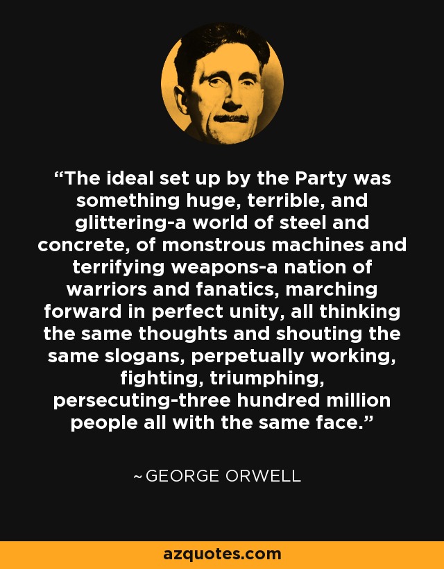 The ideal set up by the Party was something huge, terrible, and glittering-a world of steel and concrete, of monstrous machines and terrifying weapons-a nation of warriors and fanatics, marching forward in perfect unity, all thinking the same thoughts and shouting the same slogans, perpetually working, fighting, triumphing, persecuting-three hundred million people all with the same face. - George Orwell