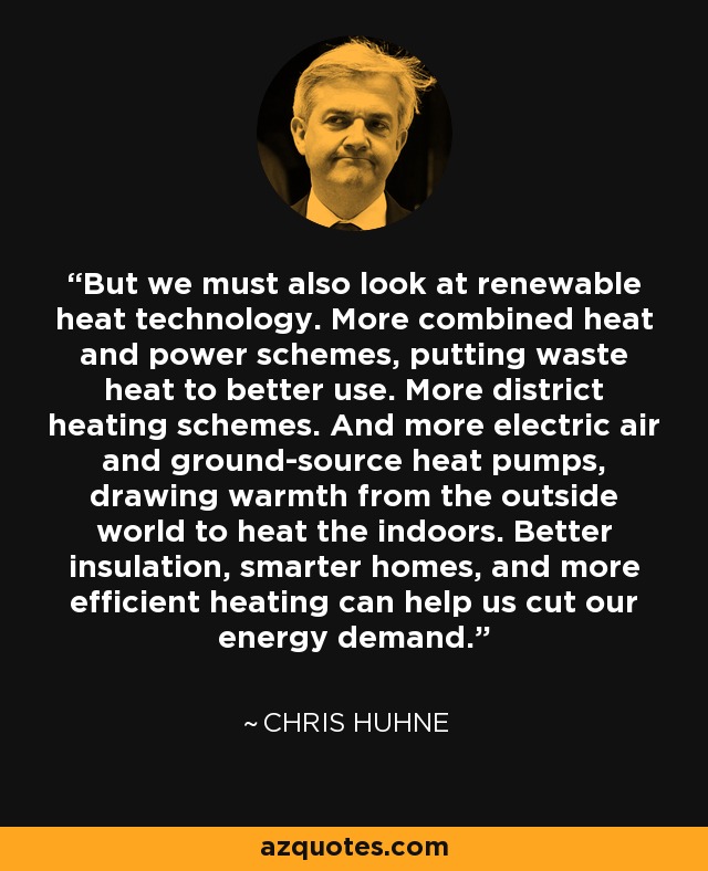 But we must also look at renewable heat technology. More combined heat and power schemes, putting waste heat to better use. More district heating schemes. And more electric air and ground-source heat pumps, drawing warmth from the outside world to heat the indoors. Better insulation, smarter homes, and more efficient heating can help us cut our energy demand. - Chris Huhne