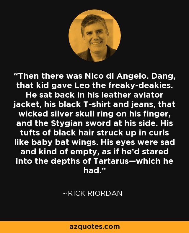 Then there was Nico di Angelo. Dang, that kid gave Leo the freaky-deakies. He sat back in his leather aviator jacket, his black T-shirt and jeans, that wicked silver skull ring on his finger, and the Stygian sword at his side. His tufts of black hair struck up in curls like baby bat wings. His eyes were sad and kind of empty, as if he’d stared into the depths of Tartarus—which he had. - Rick Riordan