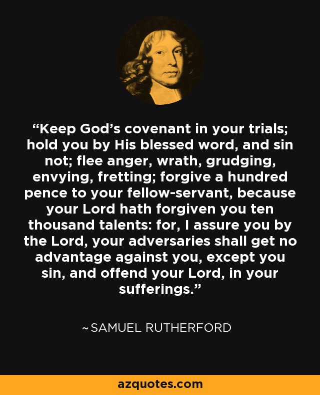 Keep God's covenant in your trials; hold you by His blessed word, and sin not; flee anger, wrath, grudging, envying, fretting; forgive a hundred pence to your fellow-servant, because your Lord hath forgiven you ten thousand talents: for, I assure you by the Lord, your adversaries shall get no advantage against you, except you sin, and offend your Lord, in your sufferings. - Samuel Rutherford