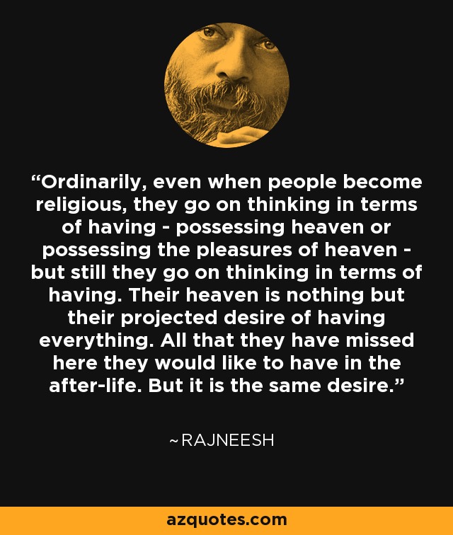 Ordinarily, even when people become religious, they go on thinking in terms of having - possessing heaven or possessing the pleasures of heaven - but still they go on thinking in terms of having. Their heaven is nothing but their projected desire of having everything. All that they have missed here they would like to have in the after-life. But it is the same desire. - Rajneesh