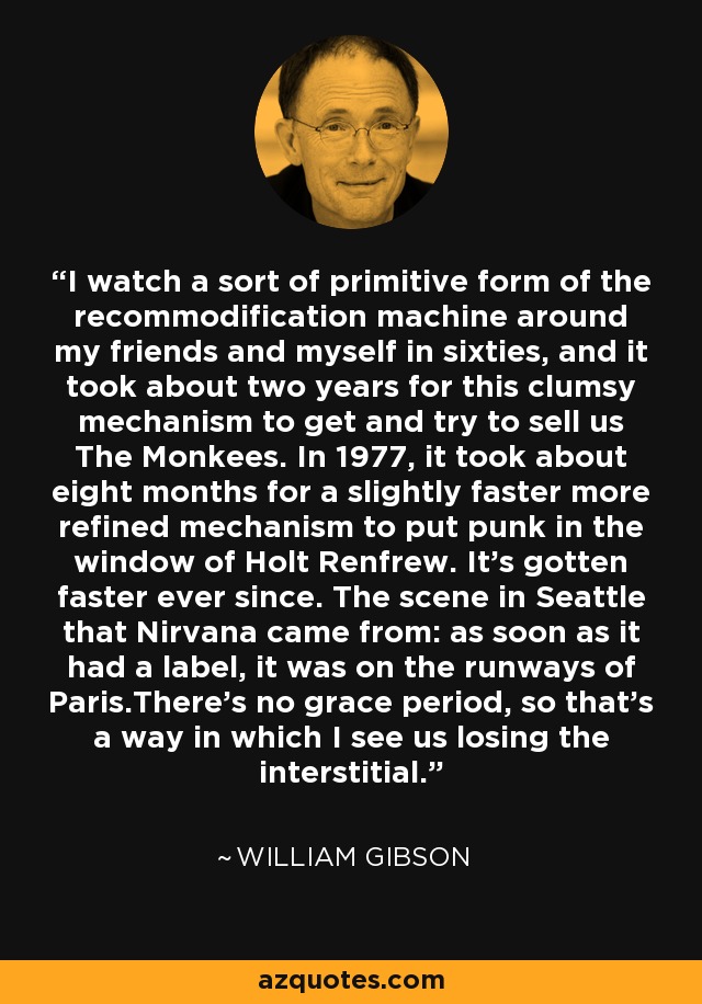 I watch a sort of primitive form of the recommodification machine around my friends and myself in sixties, and it took about two years for this clumsy mechanism to get and try to sell us The Monkees. In 1977, it took about eight months for a slightly faster more refined mechanism to put punk in the window of Holt Renfrew. It's gotten faster ever since. The scene in Seattle that Nirvana came from: as soon as it had a label, it was on the runways of Paris.There's no grace period, so that's a way in which I see us losing the interstitial. - William Gibson