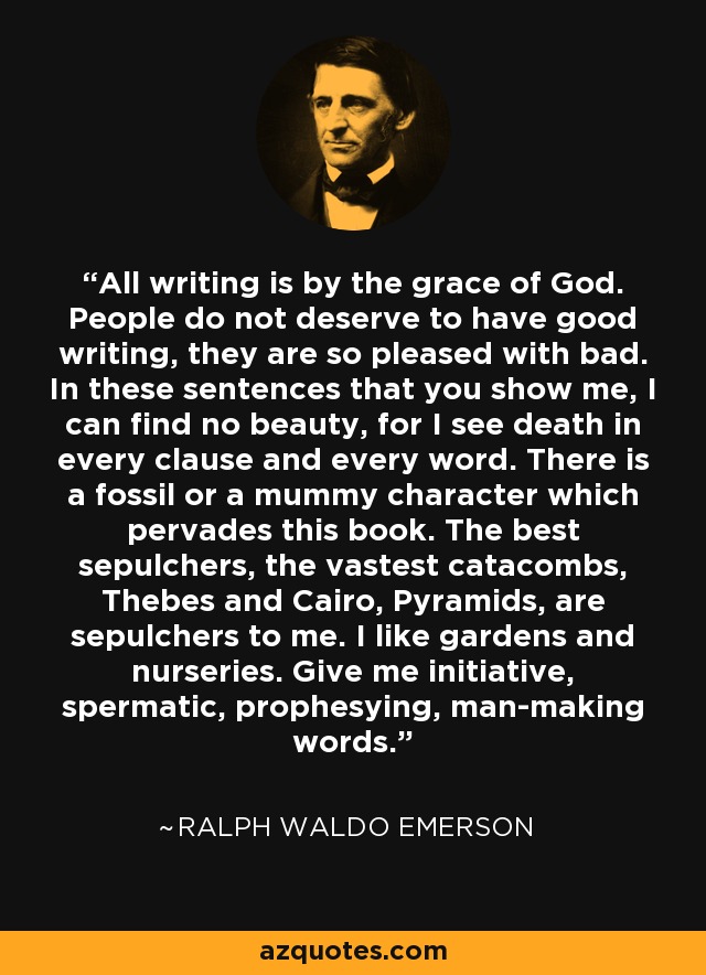 All writing is by the grace of God. People do not deserve to have good writing, they are so pleased with bad. In these sentences that you show me, I can find no beauty, for I see death in every clause and every word. There is a fossil or a mummy character which pervades this book. The best sepulchers, the vastest catacombs, Thebes and Cairo, Pyramids, are sepulchers to me. I like gardens and nurseries. Give me initiative, spermatic, prophesying, man-making words. - Ralph Waldo Emerson