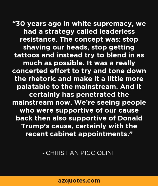 30 years ago in white supremacy, we had a strategy called leaderless resistance. The concept was: stop shaving our heads, stop getting tattoos and instead try to blend in as much as possible. It was a really concerted effort to try and tone down the rhetoric and make it a little more palatable to the mainstream. And it certainly has penetrated the mainstream now. We're seeing people who were supportive of our cause back then also supportive of Donald Trump's cause, certainly with the recent cabinet appointments. - Christian Picciolini