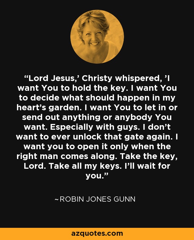 Lord Jesus,' Christy whispered, 'I want You to hold the key. I want You to decide what should happen in my heart's garden. I want You to let in or send out anything or anybody You want. Especially with guys. I don't want to ever unlock that gate again. I want you to open it only when the right man comes along. Take the key, Lord. Take all my keys. I'll wait for you. - Robin Jones Gunn