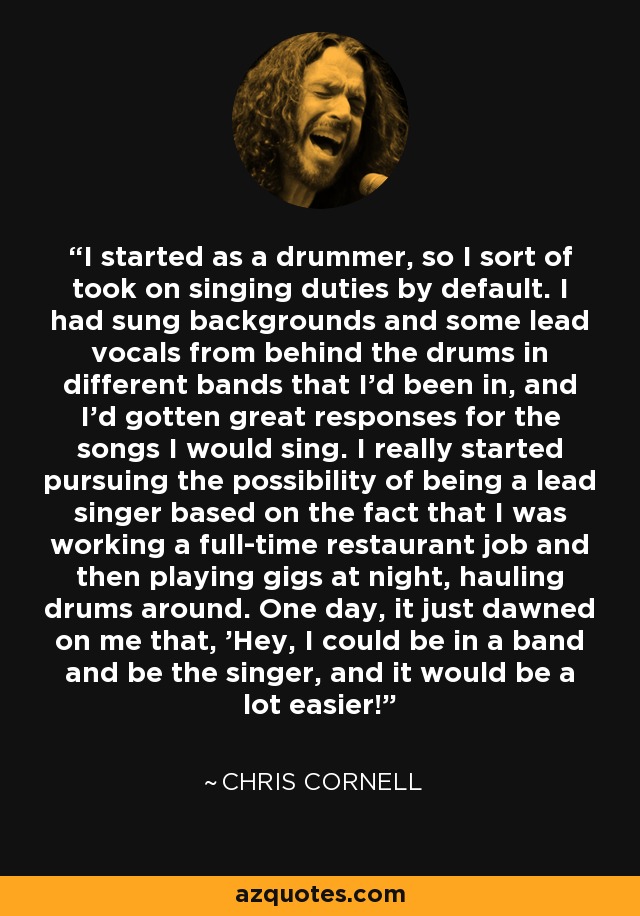 I started as a drummer, so I sort of took on singing duties by default. I had sung backgrounds and some lead vocals from behind the drums in different bands that I'd been in, and I'd gotten great responses for the songs I would sing. I really started pursuing the possibility of being a lead singer based on the fact that I was working a full-time restaurant job and then playing gigs at night, hauling drums around. One day, it just dawned on me that, 'Hey, I could be in a band and be the singer, and it would be a lot easier!' - Chris Cornell