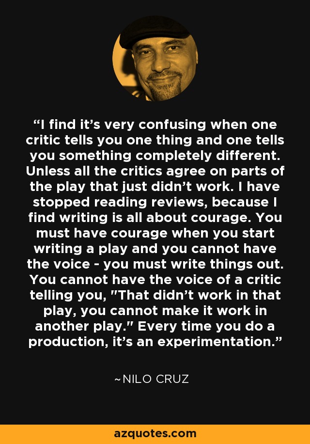 I find it's very confusing when one critic tells you one thing and one tells you something completely different. Unless all the critics agree on parts of the play that just didn't work. I have stopped reading reviews, because I find writing is all about courage. You must have courage when you start writing a play and you cannot have the voice - you must write things out. You cannot have the voice of a critic telling you, 