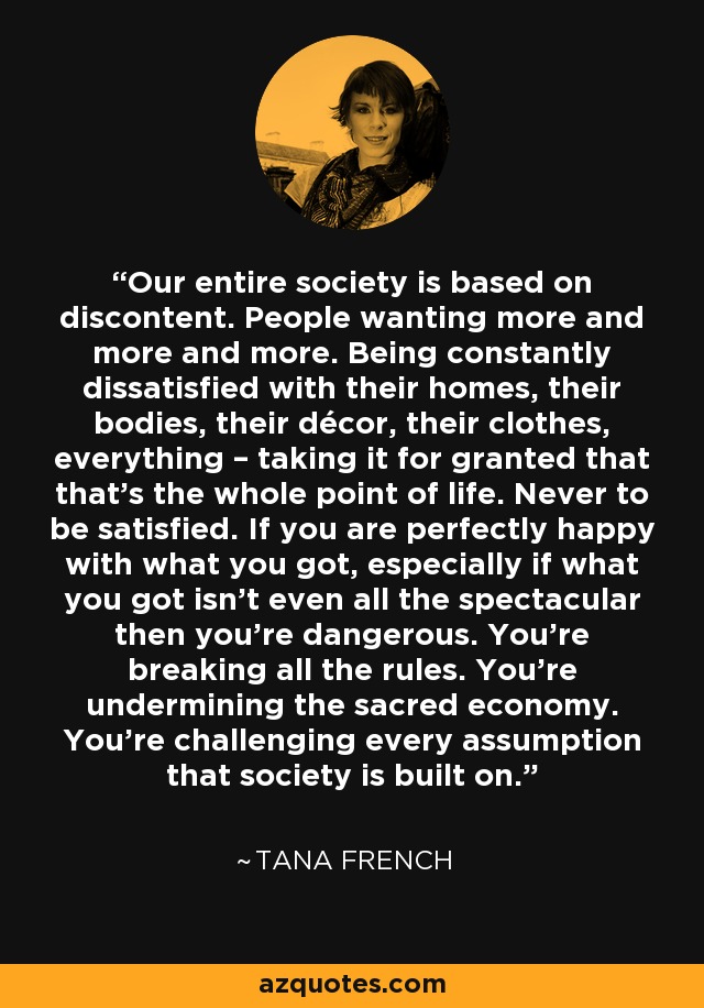 Our entire society is based on discontent. People wanting more and more and more. Being constantly dissatisfied with their homes, their bodies, their décor, their clothes, everything – taking it for granted that that’s the whole point of life. Never to be satisfied. If you are perfectly happy with what you got, especially if what you got isn’t even all the spectacular then you’re dangerous. You’re breaking all the rules. You’re undermining the sacred economy. You’re challenging every assumption that society is built on. - Tana French