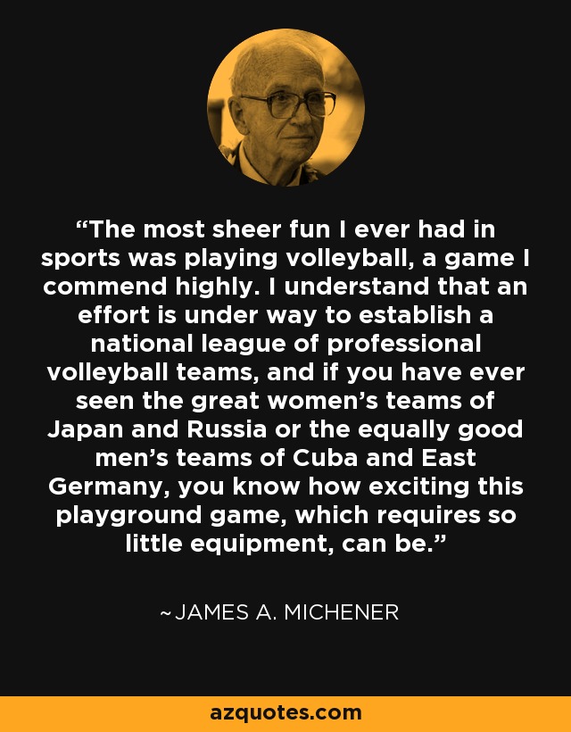 The most sheer fun I ever had in sports was playing volleyball, a game I commend highly. I understand that an effort is under way to establish a national league of professional volleyball teams, and if you have ever seen the great women's teams of Japan and Russia or the equally good men's teams of Cuba and East Germany, you know how exciting this playground game, which requires so little equipment, can be. - James A. Michener