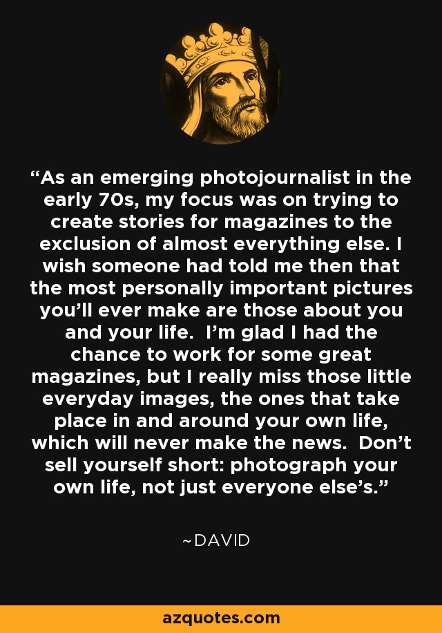 As an emerging photojournalist in the early 70s, my focus was on trying to create stories for magazines to the exclusion of almost everything else. I wish someone had told me then that the most personally important pictures you’ll ever make are those about you and your life. I’m glad I had the chance to work for some great magazines, but I really miss those little everyday images, the ones that take place in and around your own life, which will never make the news. Don’t sell yourself short: photograph your own life, not just everyone else’s. - David Burnett