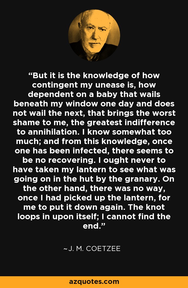 But it is the knowledge of how contingent my unease is, how dependent on a baby that wails beneath my window one day and does not wail the next, that brings the worst shame to me, the greatest indifference to annihilation. I know somewhat too much; and from this knowledge, once one has been infected, there seems to be no recovering. I ought never to have taken my lantern to see what was going on in the hut by the granary. On the other hand, there was no way, once I had picked up the lantern, for me to put it down again. The knot loops in upon itself; I cannot find the end. - J. M. Coetzee