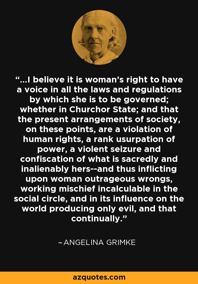 ...I believe it is woman's right to have a voice in all the laws and regulations by which she is to be governed; whether in Churchor State; and that the present arrangements of society, on these points, are a violation of human rights, a rank usurpation of power, a violent seizure and confiscation of what is sacredly and inalienably hers--and thus inflicting upon woman outrageous wrongs, working mischief incalculable in the social circle, and in its influence on the world producing only evil, and that continually. - Angelina Grimke