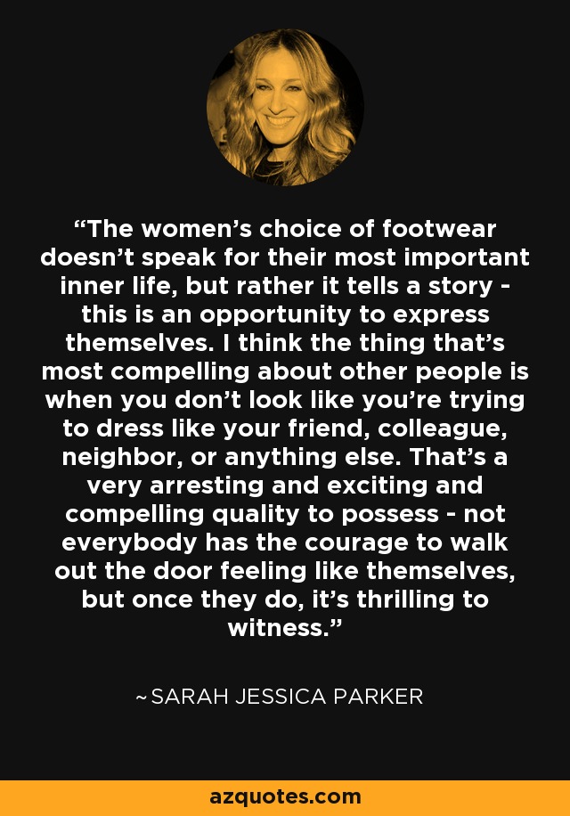 The women's choice of footwear doesn't speak for their most important inner life, but rather it tells a story - this is an opportunity to express themselves. I think the thing that's most compelling about other people is when you don't look like you're trying to dress like your friend, colleague, neighbor, or anything else. That's a very arresting and exciting and compelling quality to possess - not everybody has the courage to walk out the door feeling like themselves, but once they do, it's thrilling to witness. - Sarah Jessica Parker