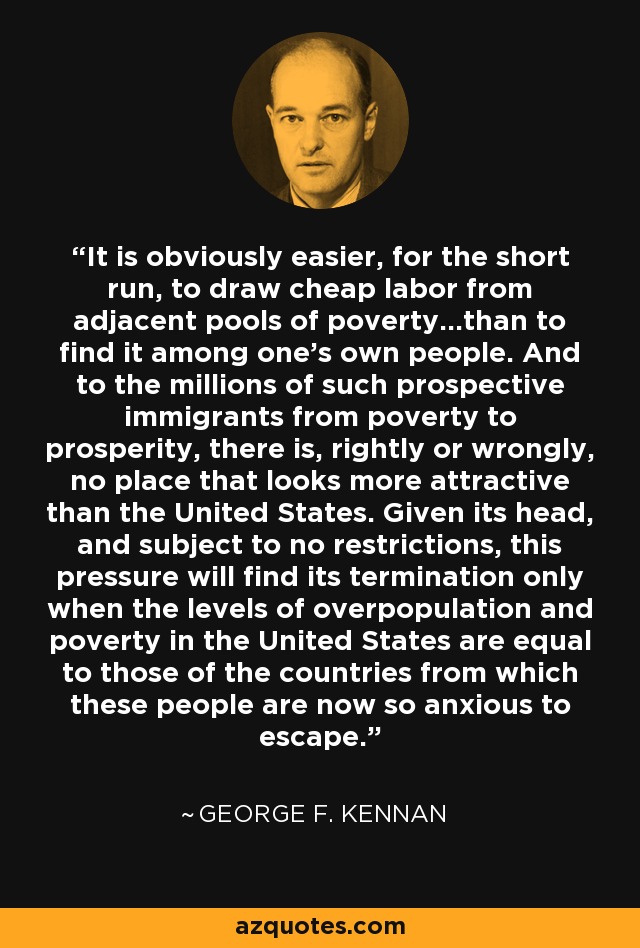 It is obviously easier, for the short run, to draw cheap labor from adjacent pools of poverty...than to find it among one's own people. And to the millions of such prospective immigrants from poverty to prosperity, there is, rightly or wrongly, no place that looks more attractive than the United States. Given its head, and subject to no restrictions, this pressure will find its termination only when the levels of overpopulation and poverty in the United States are equal to those of the countries from which these people are now so anxious to escape. - George F. Kennan