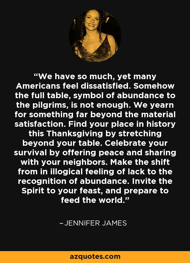 We have so much, yet many Americans feel dissatisfied. Somehow the full table, symbol of abundance to the pilgrims, is not enough. We yearn for something far beyond the material satisfaction. Find your place in history this Thanksgiving by stretching beyond your table. Celebrate your survival by offering peace and sharing with your neighbors. Make the shift from in illogical feeling of lack to the recognition of abundance. Invite the Spirit to your feast, and prepare to feed the world. - Jennifer James