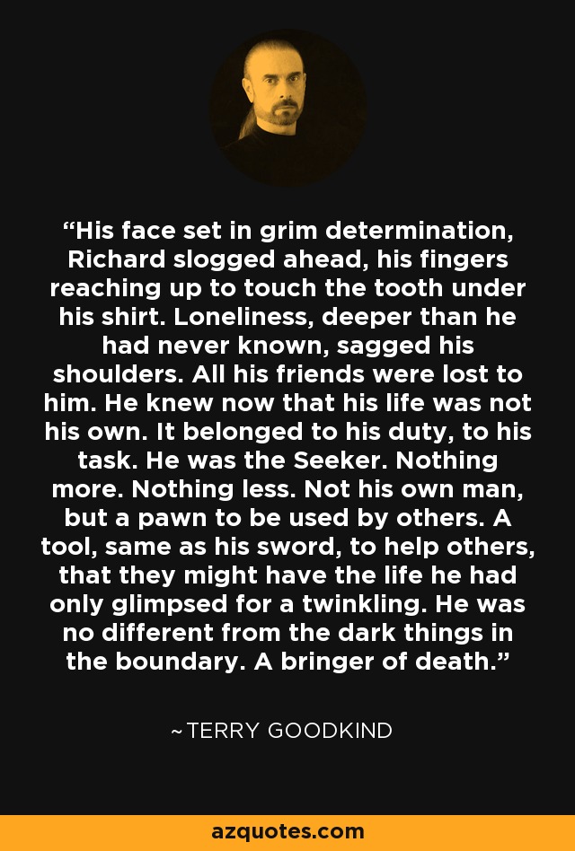 His face set in grim determination, Richard slogged ahead, his fingers reaching up to touch the tooth under his shirt. Loneliness, deeper than he had never known, sagged his shoulders. All his friends were lost to him. He knew now that his life was not his own. It belonged to his duty, to his task. He was the Seeker. Nothing more. Nothing less. Not his own man, but a pawn to be used by others. A tool, same as his sword, to help others, that they might have the life he had only glimpsed for a twinkling. He was no different from the dark things in the boundary. A bringer of death. - Terry Goodkind