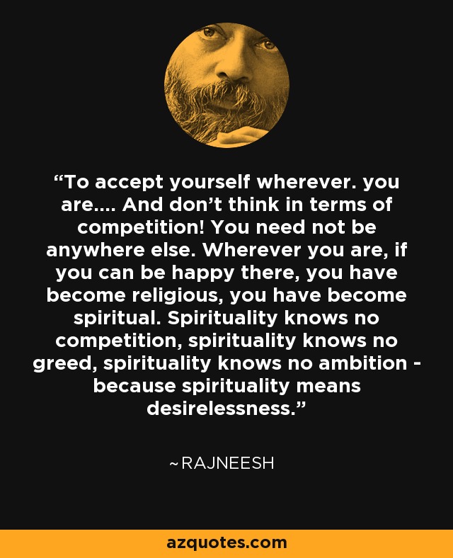 To accept yourself wherever. you are.... And don't think in terms of competition! You need not be anywhere else. Wherever you are, if you can be happy there, you have become religious, you have become spiritual. Spirituality knows no competition, spirituality knows no greed, spirituality knows no ambition - because spirituality means desirelessness. - Rajneesh