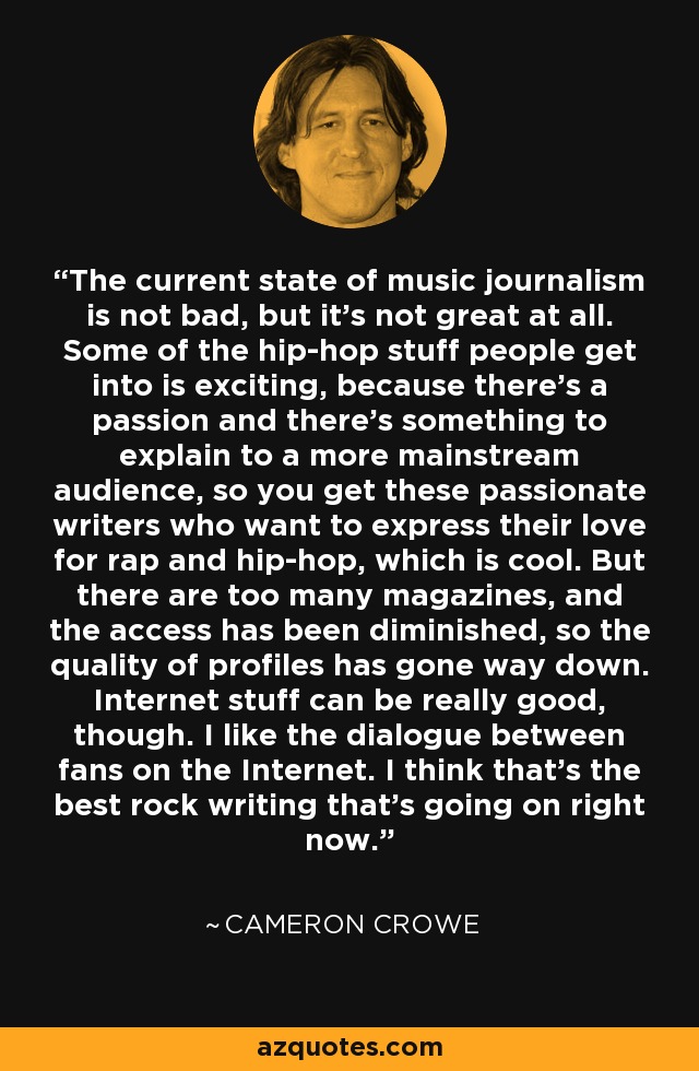 The current state of music journalism is not bad, but it's not great at all. Some of the hip-hop stuff people get into is exciting, because there's a passion and there's something to explain to a more mainstream audience, so you get these passionate writers who want to express their love for rap and hip-hop, which is cool. But there are too many magazines, and the access has been diminished, so the quality of profiles has gone way down. Internet stuff can be really good, though. I like the dialogue between fans on the Internet. I think that's the best rock writing that's going on right now. - Cameron Crowe