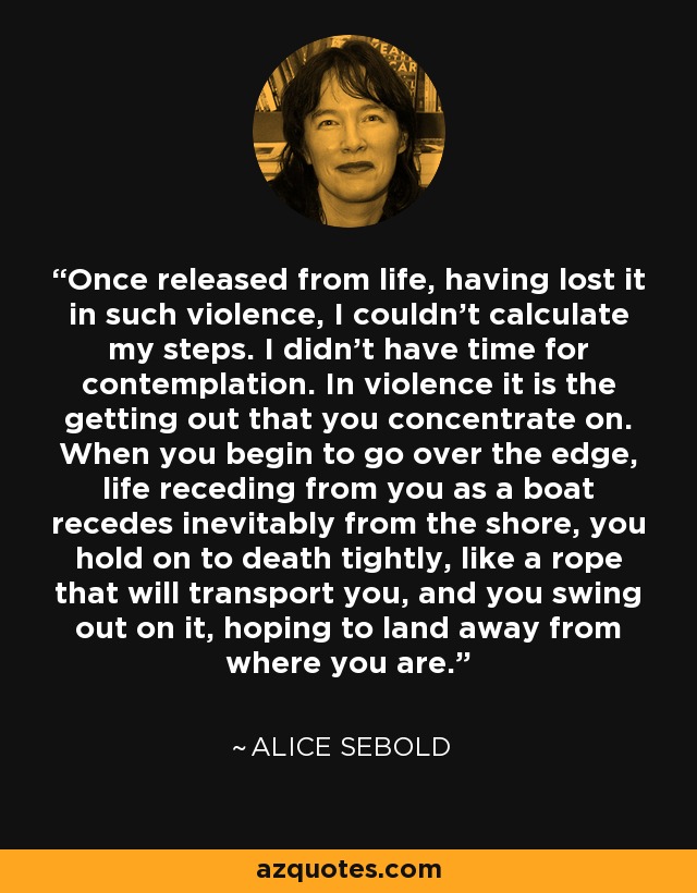 Once released from life, having lost it in such violence, I couldn’t calculate my steps. I didn’t have time for contemplation. In violence it is the getting out that you concentrate on. When you begin to go over the edge, life receding from you as a boat recedes inevitably from the shore, you hold on to death tightly, like a rope that will transport you, and you swing out on it, hoping to land away from where you are. - Alice Sebold