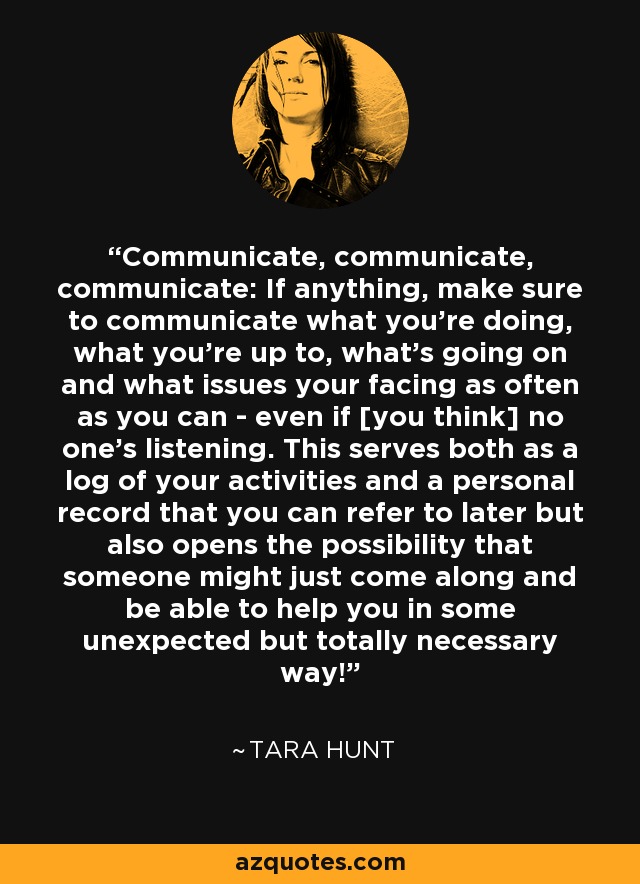 Communicate, communicate, communicate: If anything, make sure to communicate what you're doing, what you're up to, what's going on and what issues your facing as often as you can - even if [you think] no one's listening. This serves both as a log of your activities and a personal record that you can refer to later but also opens the possibility that someone might just come along and be able to help you in some unexpected but totally necessary way! - Tara Hunt