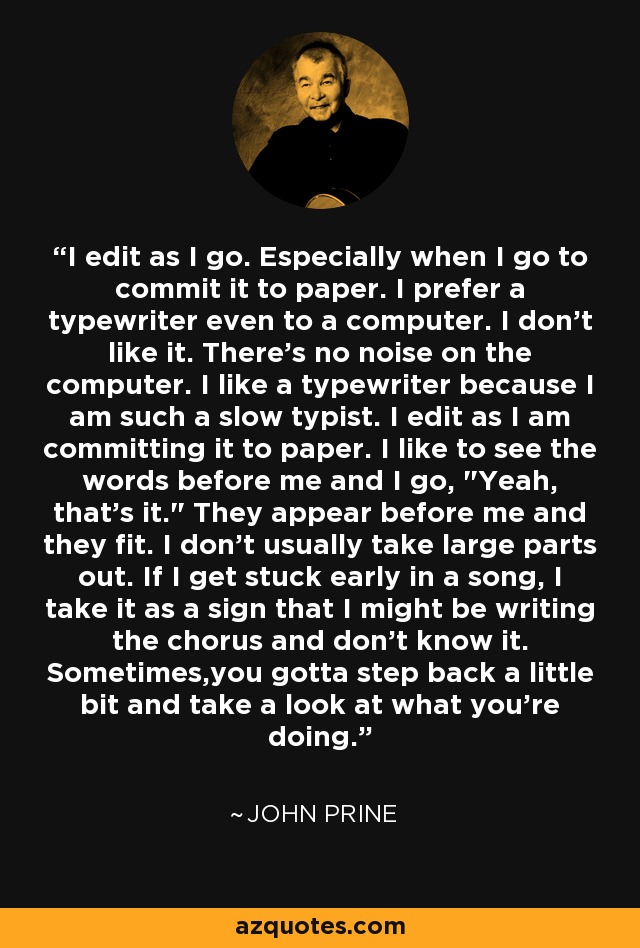 I edit as I go. Especially when I go to commit it to paper. I prefer a typewriter even to a computer. I don't like it. There's no noise on the computer. I like a typewriter because I am such a slow typist. I edit as I am committing it to paper. I like to see the words before me and I go, 